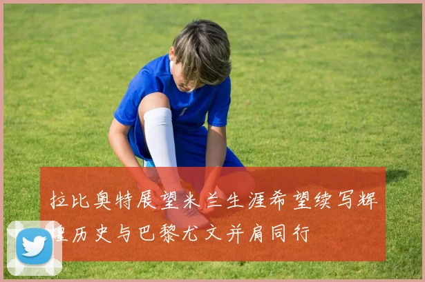拉比奥特展望米兰生涯希望续写辉煌历史与巴黎尤文并肩同行