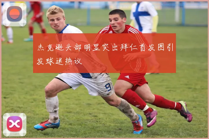 杰克逊头部明显突出拜仁首发图引发球迷热议