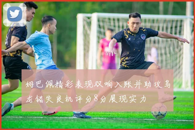 姆巴佩精彩表现双响入账并助攻乌龙错失良机评分8分展现实力