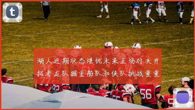 湖人近期状态堪忧未来五场对决开拓者龙队掘金船队和侠队挑战重重