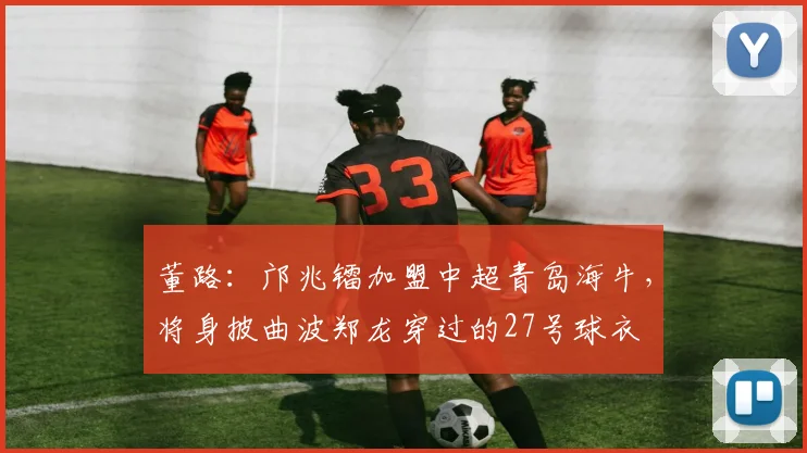 董路：邝兆镭加盟中超青岛海牛，将身披曲波郑龙穿过的27号球衣