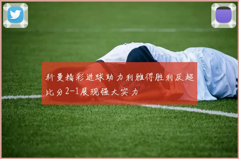 科曼精彩进球助力利雅得胜利反超比分2-1展现强大实力