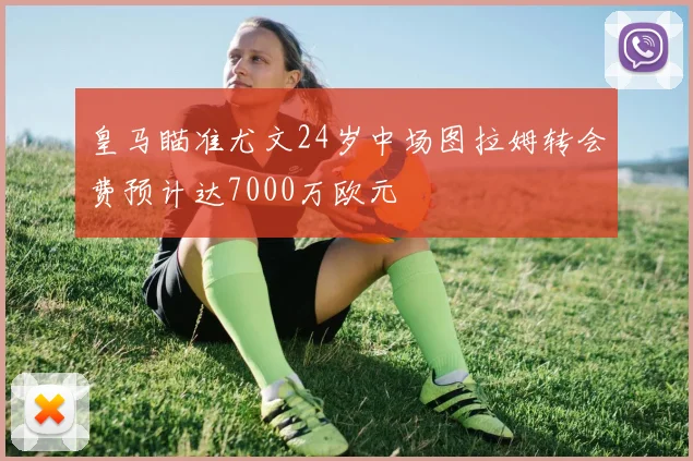 皇马瞄准尤文24岁中场图拉姆转会费预计达7000万欧元