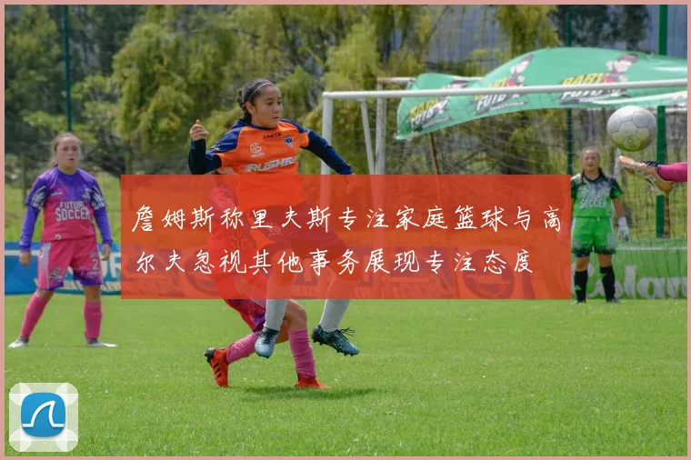 詹姆斯称里夫斯专注家庭篮球与高尔夫忽视其他事务展现专注态度