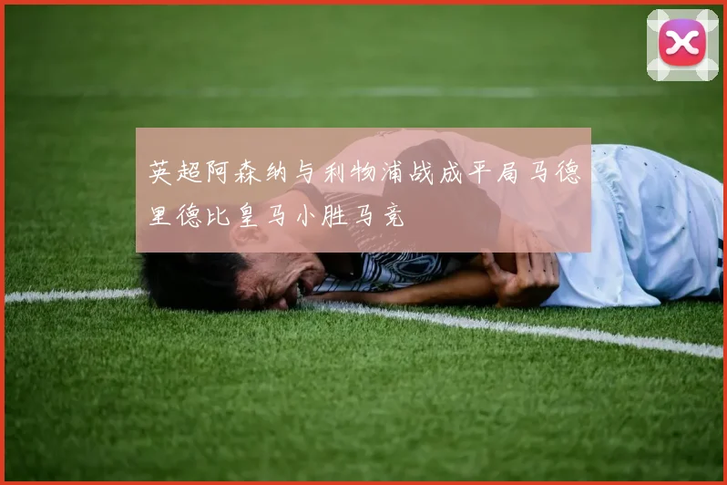英超阿森纳与利物浦战成平局马德里德比皇马小胜马竞