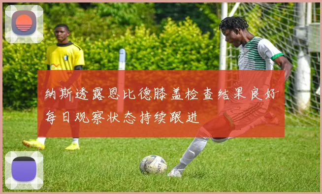 纳斯透露恩比德膝盖检查结果良好每日观察状态持续跟进