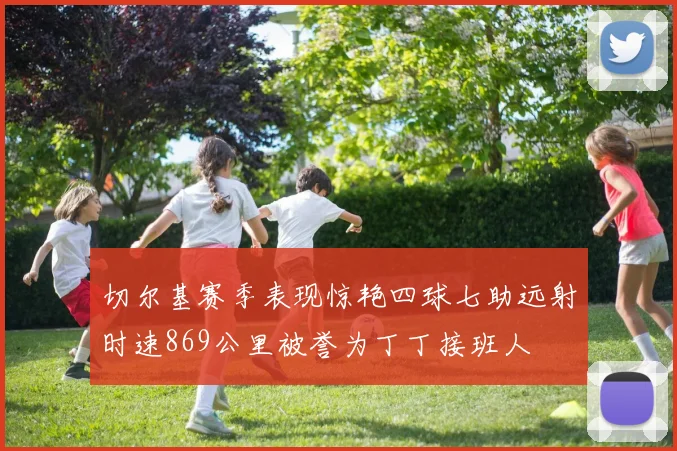 切尔基赛季表现惊艳四球七助远射时速869公里被誉为丁丁接班人