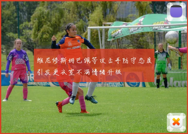 维尼修斯姆巴佩等攻击手防守态度引发更衣室不满情绪升级