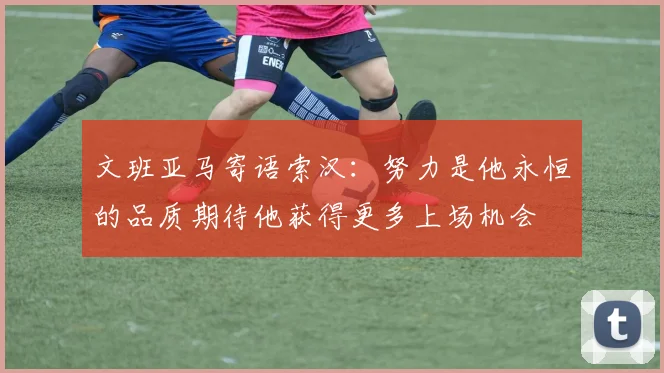 文班亚马寄语索汉：努力是他永恒的品质期待他获得更多上场机会