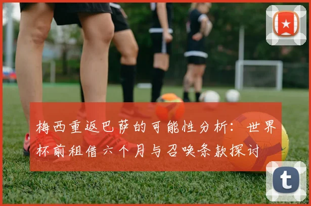 梅西重返巴萨的可能性分析：世界杯前租借六个月与召唤条款探讨