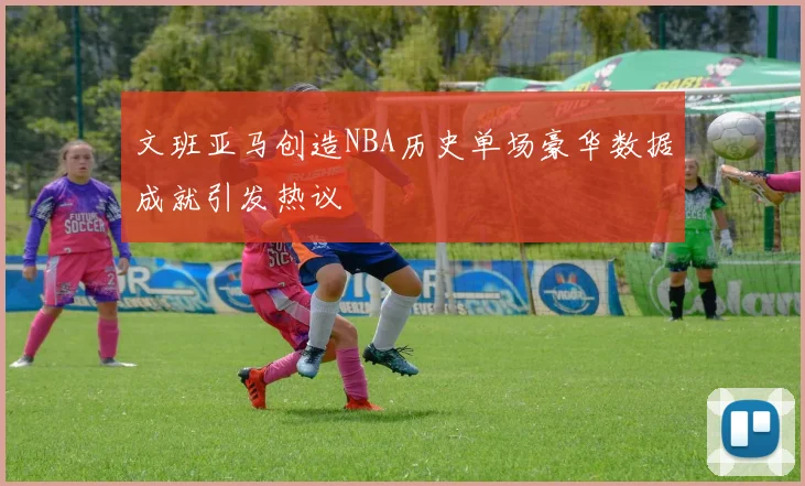 文班亚马创造NBA历史单场豪华数据成就引发热议
