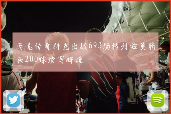 马竞传奇科克出战693场格列兹曼斩获200球续写辉煌