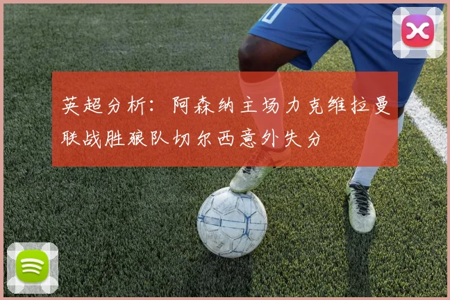 英超分析：阿森纳主场力克维拉曼联战胜狼队切尔西意外失分