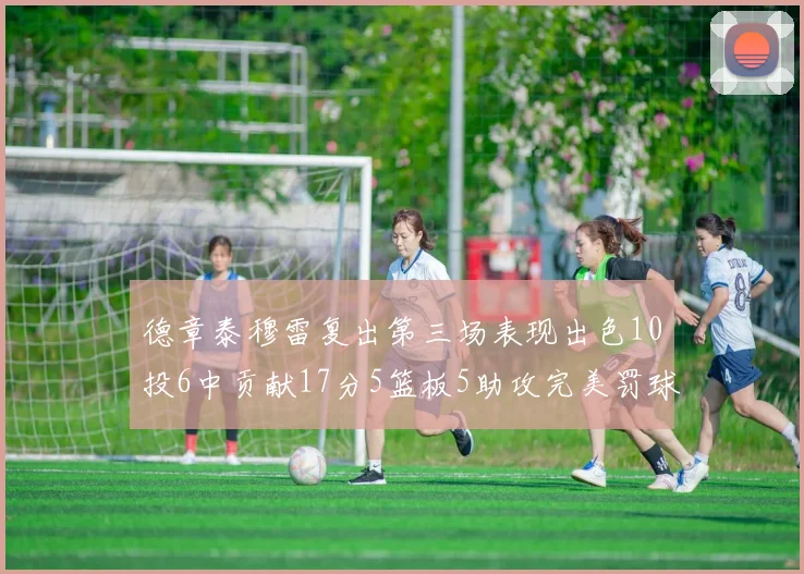 德章泰穆雷复出第三场表现出色10投6中贡献17分5篮板5助攻完美罚球4中4