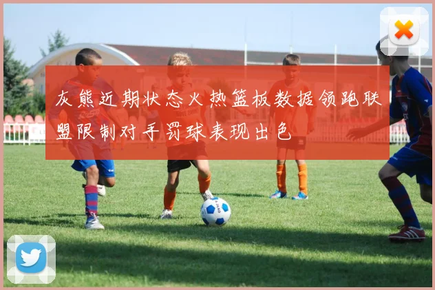 灰熊近期状态火热篮板数据领跑联盟限制对手罚球表现出色