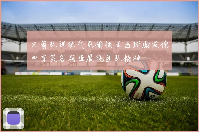 火箭队训练气氛愉快亚当斯谢泼德申京笑容满面展现团队精神