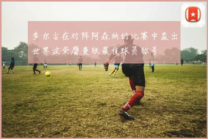 多尔古在对阵阿森纳的比赛中轰出世界波荣膺曼联最佳球员称号