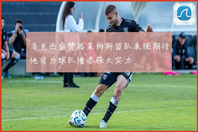 马克西盛赞格莱姆斯留队表现期待他将为球队增添强大实力
