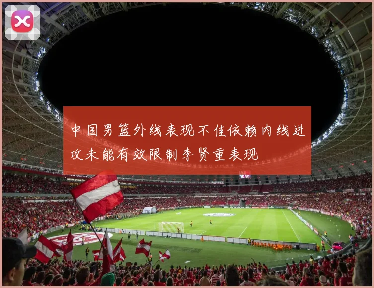 中国男篮外线表现不佳依赖内线进攻未能有效限制李贤重表现