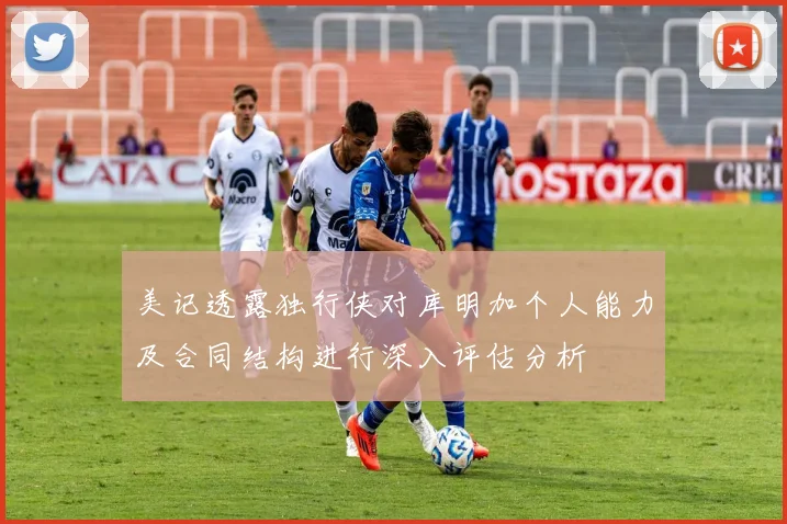 美记透露独行侠对库明加个人能力及合同结构进行深入评估分析