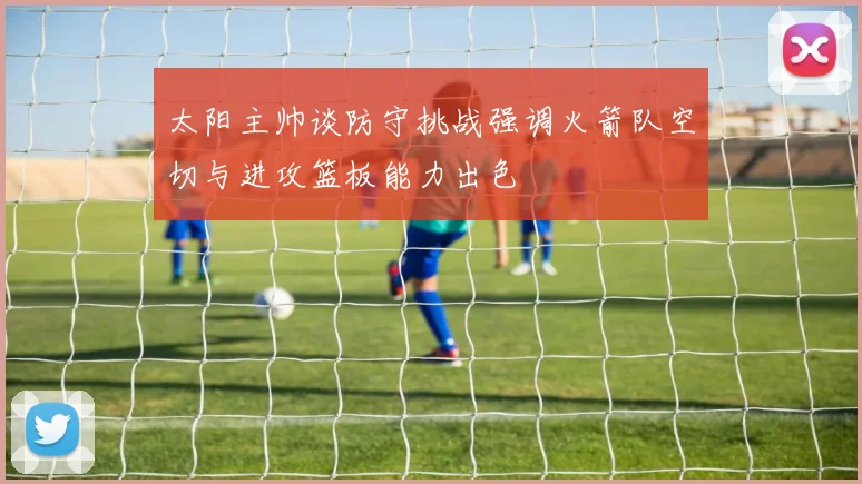 太阳主帅谈防守挑战强调火箭队空切与进攻篮板能力出色