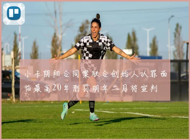 小卡阴阳合同案联合创始人认罪面临最高20年刑罚明年二月将宣判